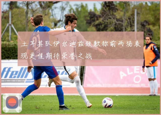 土耳其队伊尔迪兹致歉称前两场表现更佳期待荣誉之战