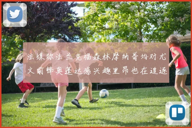 法媒称法兰克福森林摩纳哥均对尤文前锋奥蓬达感兴趣里昂也在追逐他
