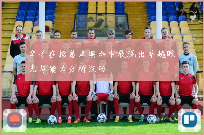 华子在招募库明加中展现出卓越眼光与能力分析技巧